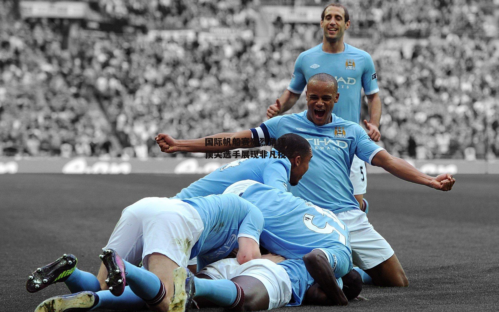 国际帆船赛激烈角逐，顶尖选手展现非凡技艺