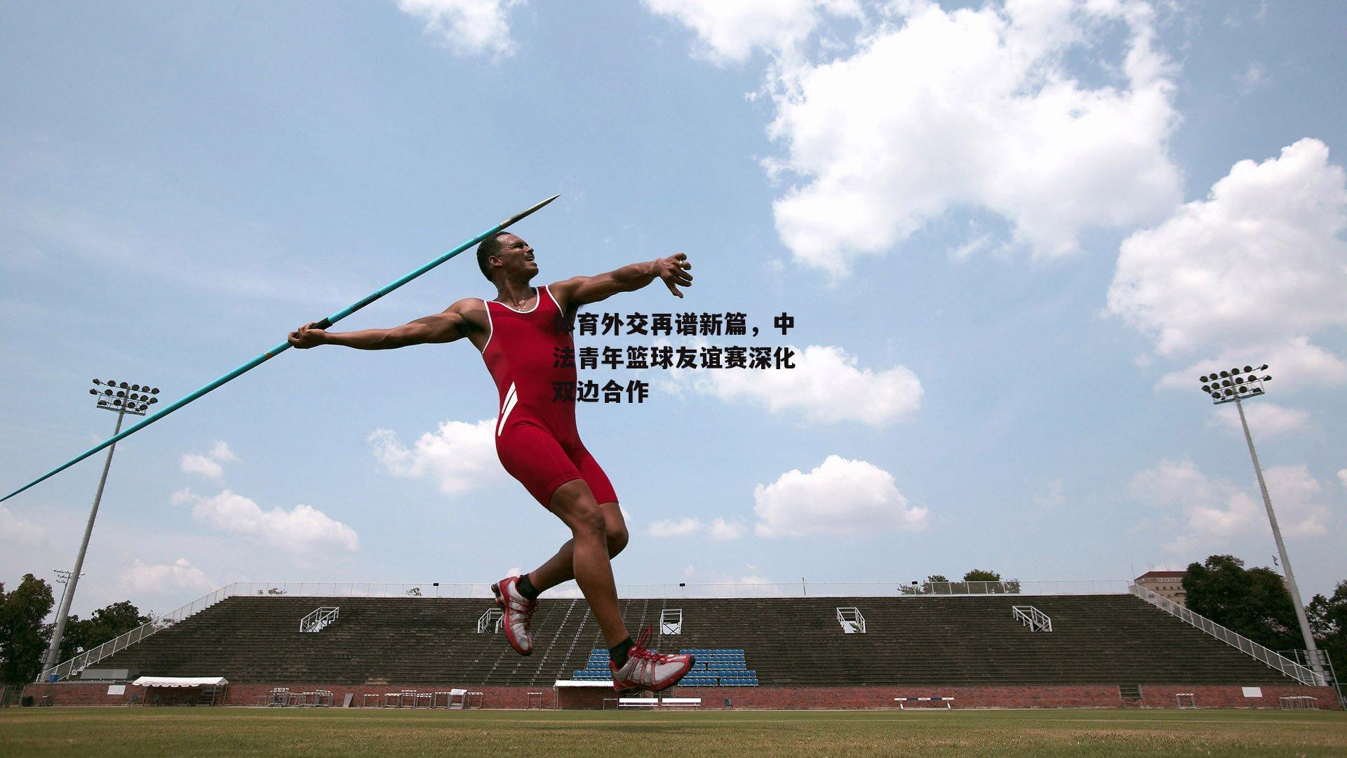 体育外交再谱新篇，中法青年篮球友谊赛深化双边合作