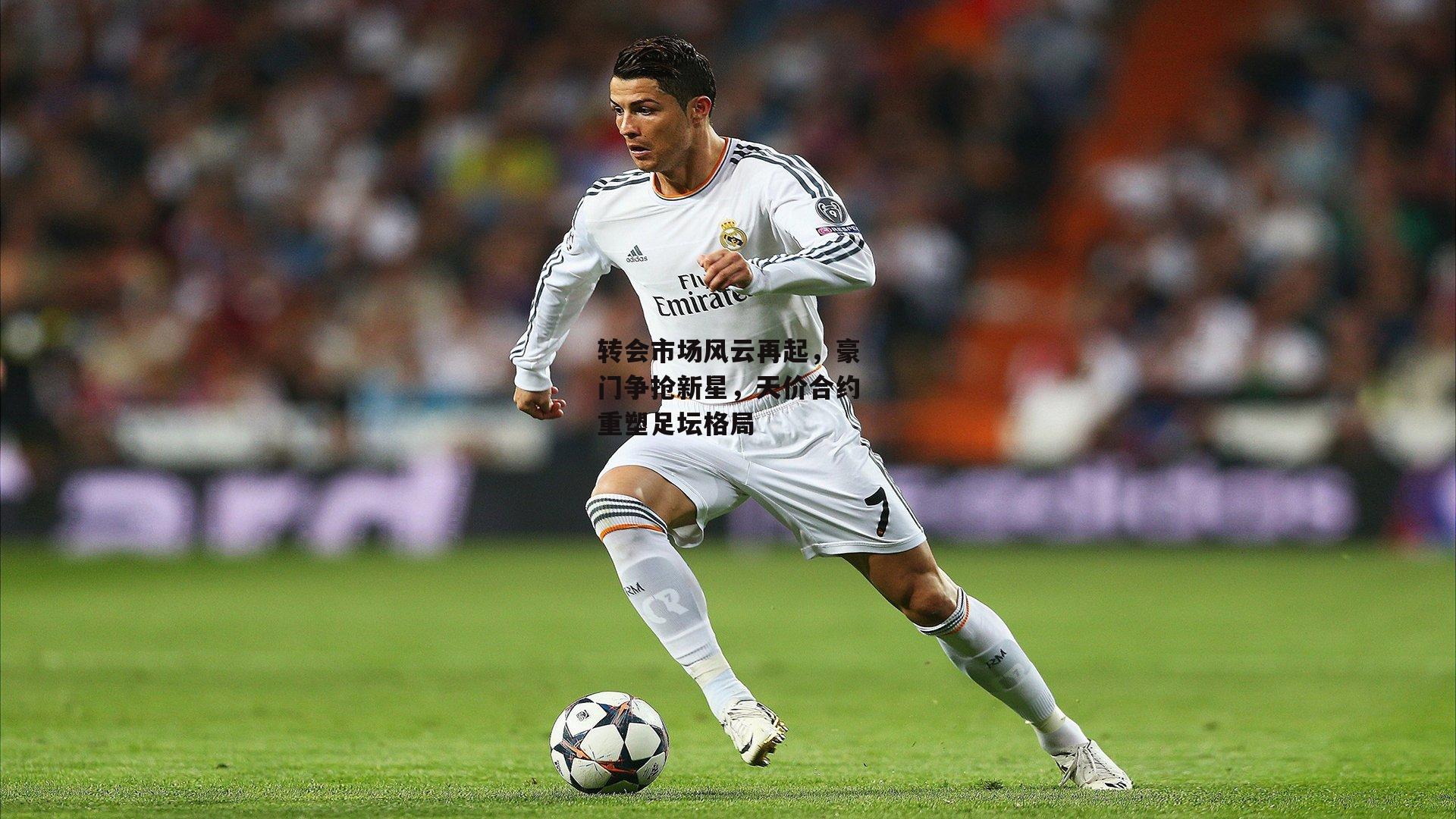 转会市场风云再起，豪门争抢新星，天价合约重塑足坛格局